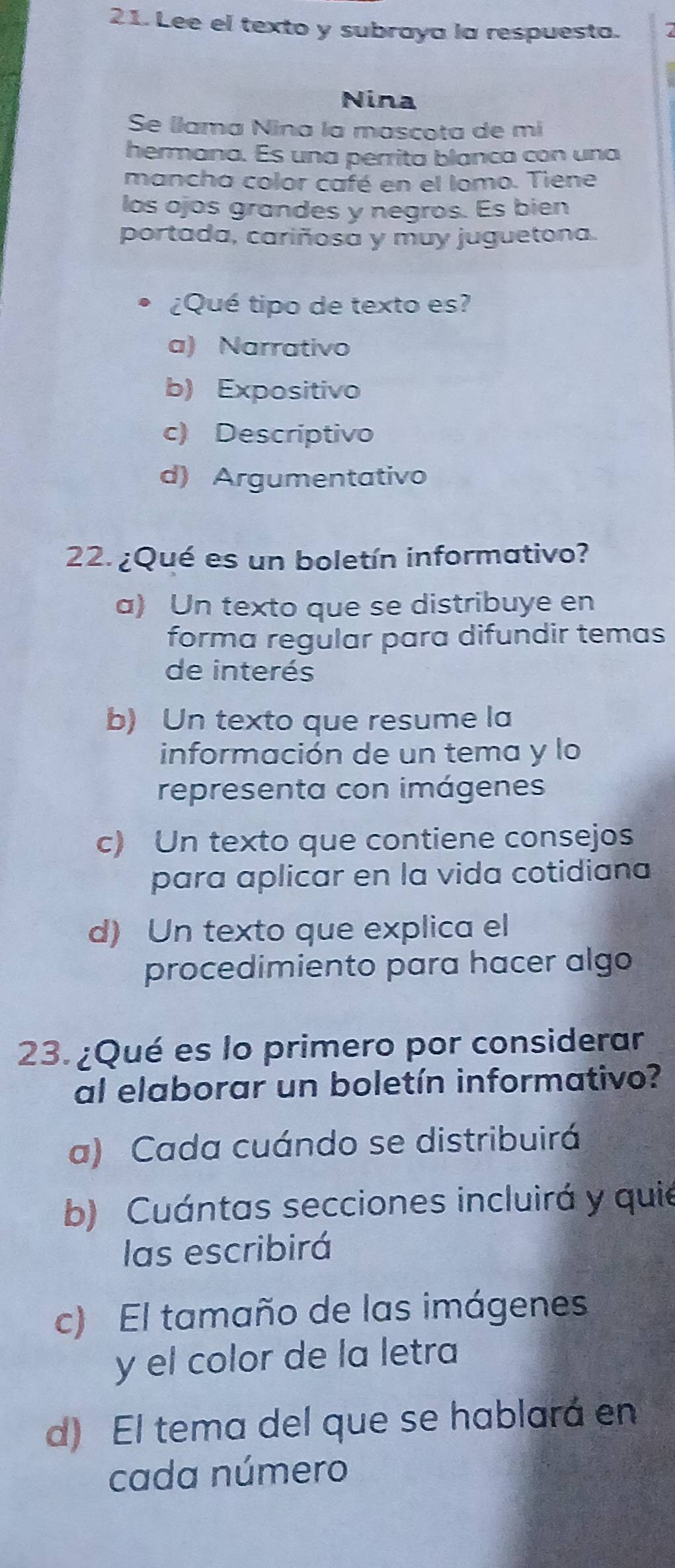 Lee el texto y subraya la respuesta. 7
Nina
Se llama Nina la mascota de mí
hermana. Es una perrita blanca con una
mancha color café en el lomo. Tiene
los ojos grandes y negros. Es bien
portada, cariñosa y muy juguetona.
¿Qué tipo de texto es?
a) Narrativo
b) Expositivo
c) Descriptivo
d) Argumentativo
22. ¿Qué es un boletín informativo?
a) Un texto que se distribuye en
forma regular para difundir temas
de interés
b) Un texto que resume la
información de un tema y lo
representa con imágenes
c) Un texto que contiene consejos
para aplicar en la vida cotidiana
d) Un texto que explica el
procedimiento para hacer algo
23. ¿Qué es lo primero por considerar
al elaborar un boletín informativo?
a) Cada cuándo se distribuirá
b) Cuántas secciones incluirá y quie
las escribirá
c) El tamaño de las imágenes
y el color de la letra
d) El tema del que se hablará en
cada número
