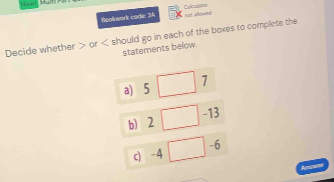 New! Multi Par 
Calculator 
Bookwork code: 2A not allowed 
Decide whether or should go in each of the boxes to complete the 
statements below. 
a) 5□ 7
b) 2 □ -13
-6
c) -4 □ - frac ^circ  
Answer