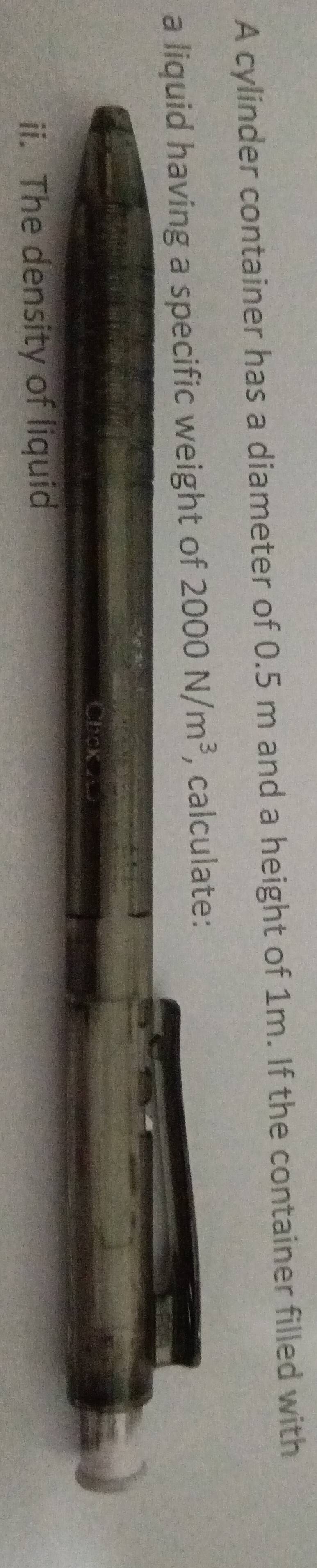 A cylinder container has a diameter of 0.5 m and a height of 1m. If the container filled with 
a liquid having a specific weight of 2000N/m^3 , calculate: 
ii. The density of liquid