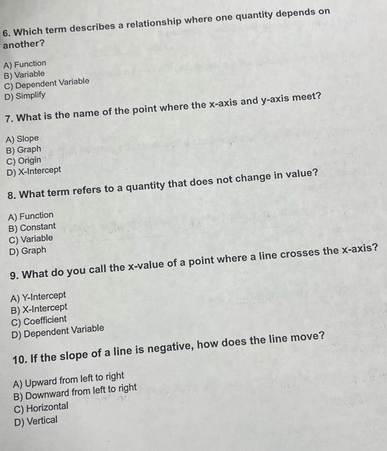 Which term describes a relationship where one quantity depends on
another?
A) Function
B) Variable
C) Dependent Variable
D) Simplify
7. What is the name of the point where the x-axis and y-axis meet?
A) Slope
B) Graph
C) Origin
D) X-Intercept
8. What term refers to a quantity that does not change in value?
A) Function
B) Constant
C) Variable
D) Graph
9. What do you call the x -value of a point where a line crosses the x-axis?
A) Y-Intercept
B) X-Intercept
C) Coefficient
D) Dependent Variable
10. If the slope of a line is negative, how does the line move?
A) Upward from left to right
B) Downward from left to right
C) Horizontal
D) Vertical