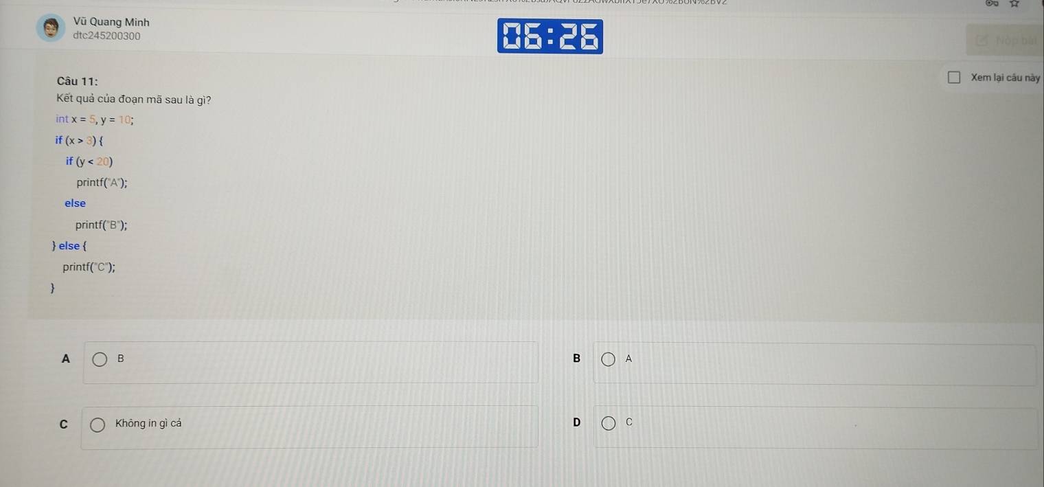 Vũ Quang Minh
dtc245200300
ME:2E 
Câu 11:
Xem lại câu này
Kết quả của đoạn mã sau là gì?
int x=5, y=10; 
if (x>3)
if (y<20)
printf f('A'); 
else
printf f(''B''); 
 else 
printf (''C''); 

A B
B A
C Không in gì cả C