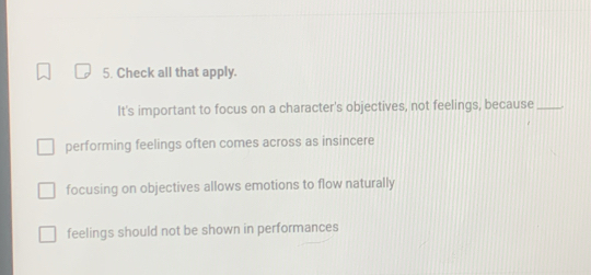 Check all that apply.
It's important to focus on a character's objectives, not feelings, because_
performing feelings often comes across as insincere
focusing on objectives allows emotions to flow naturally
feelings should not be shown in performances