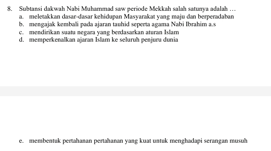 Subtansi dakwah Nabi Muhammad saw periode Mekkah salah satunya adalah …
a. meletakkan dasar-dasar kehidupan Masyarakat yang maju dan berperadaban
b. mengajak kembali pada ajaran tauhid seperta agama Nabi Ibrahim a.s
c. mendirikan suatu negara yang berdasarkan aturan Islam
d. memperkenalkan ajaran Islam ke seluruh penjuru dunia
e. membentuk pertahanan pertahanan yang kuat untuk menghadapi serangan musuh