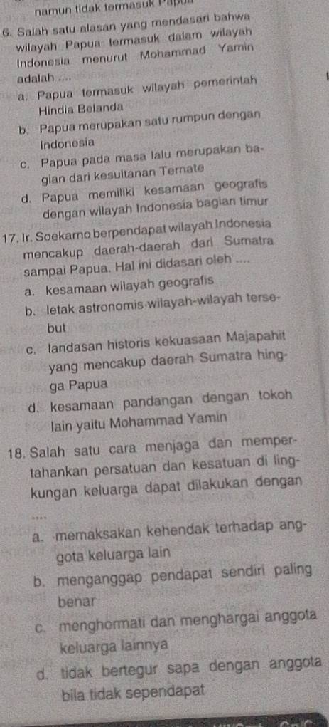 namun tidak termasuk Papul
6. Salah satu alasan yang mendasari bahwa
wilayah Papua termasuk dalam wilayah
Indonesia menurut Mohammad Yamin
adalah ....
a. Papua termasuk wilayah pemerintah
Hindia Belanda
b. Papua merupakan satu rumpun dengan
Indonesia
c. Papua pada masa lalu merupakan ba-
gian dari kesultanan Ternate
d. Papua memiliki kesamaan geografis
dengan wilayah Indonesia bagian timur
17. Ir. Soekarno berpendapat wilayah Indonesia
mencakup daerah-daerah dari Sumatra
sampai Papua. Hal ini didasari oleh ....
a. kesamaan wilayah geografis
b. letak astronomis wilayah-wilayah terse-
but
c. landasan historis kekuasaan Majapahit
yang mencakup daerah Sumatra hing-
ga Papua
d. kesamaan pandangan dengan tokoh
Iain yaitu Mohammad Yamin
18. Salah satu cara menjaga dan memper-
tahankan persatuan dan kesatuan di ling-
kungan keluarga dapat dilakukan dengan
...
a. memaksakan kehendak terhadap ang-
gota keluarga lain
b. menganggap pendapat sendiri paling
benar
c. menghormati dan menghargai anggota
keluarga lainnya
d. tidak bertegur sapa dengan anggota
bila tidak sependapat