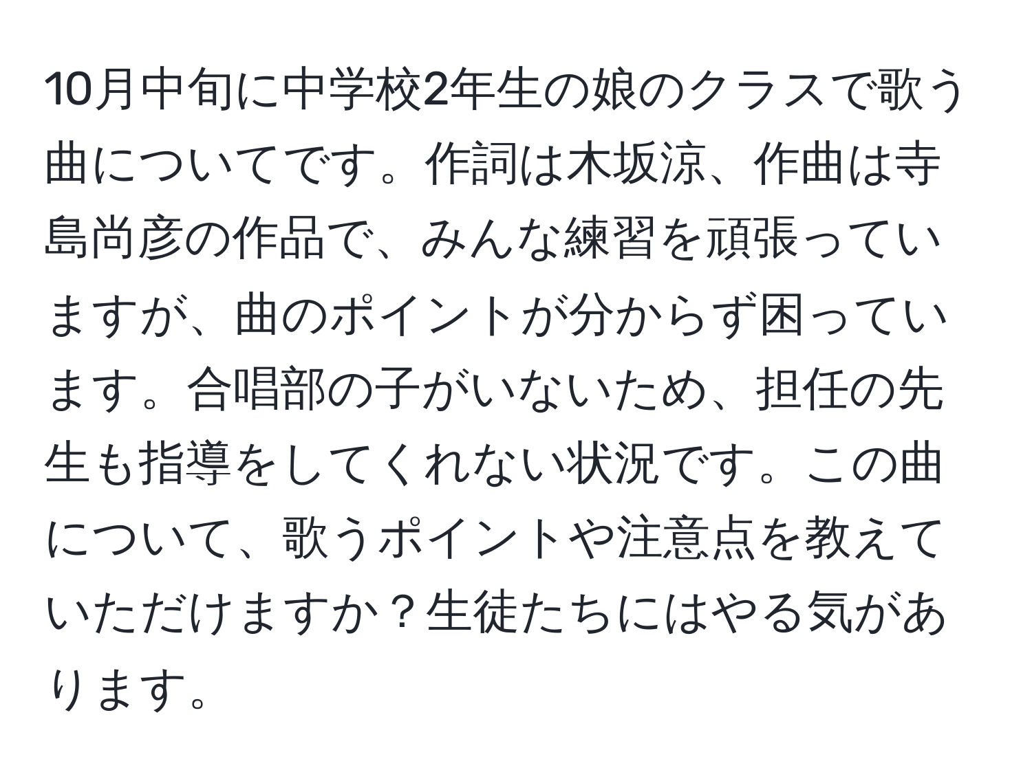 10月中旬に中学校2年生の娘のクラスで歌う曲についてです。作詞は木坂涼、作曲は寺島尚彦の作品で、みんな練習を頑張っていますが、曲のポイントが分からず困っています。合唱部の子がいないため、担任の先生も指導をしてくれない状況です。この曲について、歌うポイントや注意点を教えていただけますか？生徒たちにはやる気があります。