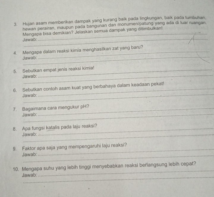 Hujan asam memberikan dampak yang kurang baik pada lingkungan, baik pada tumbuhan, 
_ 
hewan perairan, maupun pada bangunan dan monumen/patung yang ada di luar ruangan. 
Mengapa bisa demikian? Jelaskan semua dampak yang ditimbulkan! 
Jawab: 
_ 
4. Mengapa dalam reaksi kimia menghasilkan zat yang baru? 
Jawab: 
_ 
5. Sebutkan empat jenis reaksi kimia! 
Jawab: 
_ 
6. Sebutkan contoh asam kuat yang berbahaya dalam keadaan pekat! 
Jawab: 
7. Bagaimana cara mengukur pH? 
Jawab: 
8. Apa fungsi katalis pada laju reaksi? 
Jawab: 
9. Faktor apa saja yang mempengaruhi laju reaksi? 
Jawab: 
_ 
10. Mengapa suhu yang lebih tinggi menyebabkan reaksi berlangsung lebih cepat? 
Jawab: