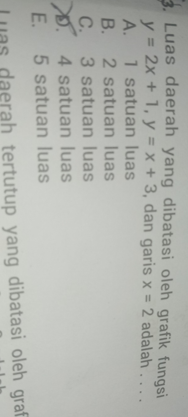 Luas daerah yang dibatasi oleh grafik fungsi
y=2x+1, y=x+3 , dan garis x=2 adalah . . . .
A. 1 satuan luas
B. 2 satuan luas
C. 3 satuan luas
D. 4 satuan luas
E. 5 satuan luas
Luas daerah tertutup yang dibatasi oleh graf