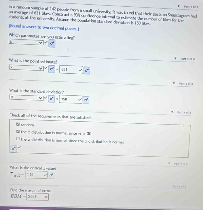 In a random sample of 142 people from a small university, it was found that their posts on Snapstagram had
an average of 631 likes. Construct a 93% confidence interval to estimate the number of likes for the
students at the university. Assume the population standard deviation is 150 likes.
(Round answers to two decimal places.)
Which parameter are you estimating?
μ
sigma°
Part 2 of 8
What is the point estimate?

sigma^6=631 sigma°
Part 3 of 8
What is the standard deviation?
σ
sigma =150 sigma°
Part 4 of 8
Check all of the requirements that are satisfied.
random
the ž distribution is normal since n>30
the overline x distribution is normal since the æ distribution is normal
sigma
Part 5 of a
What is the critical z value?
Z_alpha /2= 1.61 sigma^4
Parts of 8
Find the margin of error.
EBM = 244.5 ×