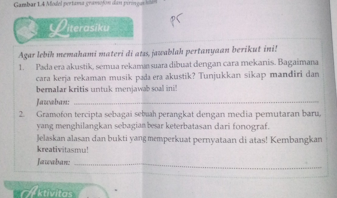 Gambar 1.4 Model pertama gramofon dan piringan hitam 
Literasiku 
Agar lebih memahami materi di atas, jawablah pertanyaan berikut ini! 
1. Pada era akustik, semua rekaman suara dibuat dengan cara mekanis. Bagaimana 
cara kerja rekaman musik pada era akustik? Tunjukkan sikap mandiri dan 
bernalar kritis untuk menjawab soal ini! 
Jawaban:_ 
2. Gramofon tercipta sebagai sebuah perangkat dengan media pemutaran baru, 
yang menghilangkan sebagian besar keterbatasan dari fonograf. 
Jelaskan alasan dan bukti yang memperkuat pernyataan di atas! Kembangkan 
kreativitasmu! 
Jawaban:_ 
ktivitas