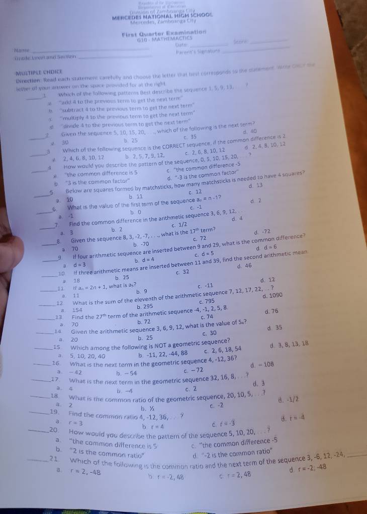 vi dn  f  Z amtn a nr    
MERCEDES NATIONAL HIGH SCHOOL
Mnrcedes, Zambbanga City
First Quarter Examination
_
G10 - MATHEMACTICS Seece_
_
Dater_
aie
Grade Levit and Section _Parens's Signaturs
MULTIPLE CHOICE
Direction: Read each statement carefully and choose the letter that hest corresponds so the statement wree Cacr the
letter of your answer on the space provided for at the right
1 Which of the Tollowing patterns Best describe the sequence 1, 5, 9, 13.
_a “add 4 to the previous term to get the next term”
3 “subtract 4 to the previous term to get the next term”
“multiply 4 to the previous term to get the next term'
d  'divide 4 to the previous term to get the next term'
2 Given the sequence 5, 10, 15, 20,   which of the following is the next term?
a 30 d. 40
b. 25 c. 35
_3 Which of the following sequence is the CORRECT sequence, if the common difference is 2
c. 2, 6, 8, 10, 12 d 2, 4, 8, 10, 12
a 2, 4, 6, 8,10, 12 b 2, 5, 7, 9, 12,
_
_4  How would you describe the pattern of the sequence, 0, 5, 10, 15, 20,   ?
c "the common difference -5
"the common difference is 5
d. “-3 is the common factor”
b. “3 is the common factor”
5 Below are squares formed by matchsticks, how many matchsticks is needed to have 4 squares?
_a 10 b 11 c 12 d. 1.3
d 2
6. What is the value of the first term of the sequence a_n=n-1 7
a. -1 b 0
_7 Find the common difference in the arithmetic sequence 3, 6, 9, 12, C. -1
_a. 3 b. 2 c. 1/2 d. 4
8. Given the sequence 8, 3, -2, -7, . . ., what is the 17^(th) term? d. -72
a 70 b -70 c. 72
_9. If four arithmetic sequence are inserted between 9 and 29, what is the common difference?
c. d=5
b. d=4
_10 If three arithmetic means are inserted between 11 and 39, find the second arithmetic mean d d=6
a d=3
d. 46
_a 18 b 25 c. 32
d. 12
11 tfa_n=2n+1 , what is as? c. -11
a. 11 b. 9
_12 What is the sum of the eleventh of the arithmetic sequence 7, 12, 17, 22, ... ?
c. 795
a 154 b. 295 d. 1090
13 Find the 27^(th) term of the arithmetic sequence -4, -1, 2, 5, 8 d. 76
a 70 b. 72
_14 Given the arithmetic sequence 3, 6, 9, 12, what is the value of S₄? c. 74
a 20
b.25 c. 30 d 35
_1S Which among the following is NOT a geometric sequence?
a 5, 10, 20, 40 b. -11, 22, -44, 88 c. 2, 6, 18, 54 d. 3, 8, 13, 18
_16. What is the next term in the geometric sequence 4, -12, 36?
a -42 b. - 54
c. -72 d. - 108
_17. What is the next term in the geometric sequence 32, 16, 8, ...? d. 3
a. 4 b -4 c.2
_18. What is the common ratio of the geometric sequence, 20, 10, 5, .  
c. -2 B. -1/2
a 2 b. ½ r=-4
_19. Find the common ratio 4, -12, 36, . ?
a r=3
b r=4 C. f=-3 a.
_20. How would you describe the pattern of the sequence 5, 10, 20, ... ?
a. “the common difference is 5 c. "the common difference -5
b. “2 is the common ratio” d. “-2 is the common ratio”
_21. Which of the following is the common ratio and the next term of the sequence 3, -6, 12, -24,_
a. r=2,-48 b r=-2,48 C r=2,48 d. r=-2;-48