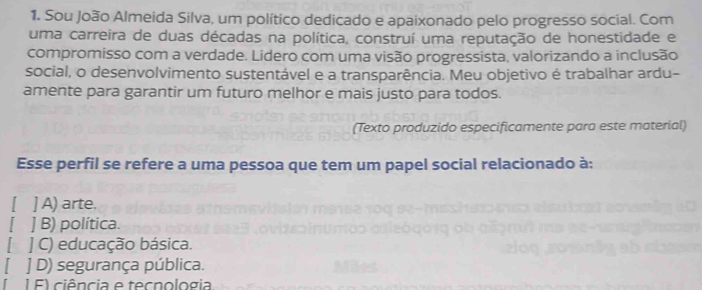 Sou João Almeida Silva, um político dedicado e apaixonado pelo progresso social. Com
uma carreira de duas décadas na política, construí uma reputação de honestidade e
compromisso com a verdade. Lidero com uma visão progressista, valorizando a inclusão
social, o desenvolvimento sustentável e a transparência. Meu objetivo é trabalhar ardu-
amente para garantir um futuro melhor e mais justo para todos.
(Texto produzido especificamente para este material)
Esse perfil se refere a uma pessoa que tem um papel social relacionado à:
[ ] A) arte.
] B) política.
] C) educação básica.
] D) segurança pública.
1 F) ciência e tecnologia