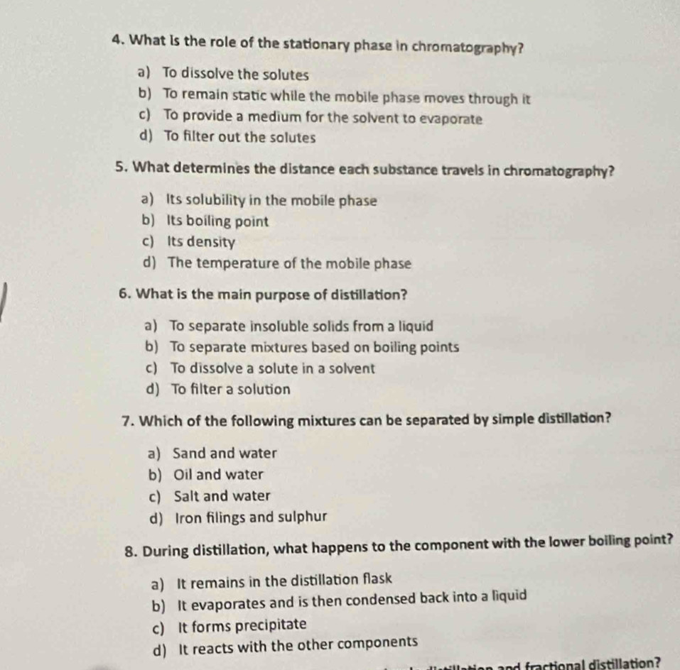 What is the role of the stationary phase in chromatography?
a) To dissolve the solutes
b) To remain static while the mobile phase moves through it
c) To provide a medium for the solvent to evaporate
d) To filter out the solutes
5. What determines the distance each substance travels in chromatography?
a) Its solubility in the mobile phase
b) Its boiling point
c) Its density
d) The temperature of the mobile phase
6. What is the main purpose of distillation?
a) To separate insoluble solids from a liquid
b) To separate mixtures based on boiling points
c) To dissolve a solute in a solvent
d) To filter a solution
7. Which of the following mixtures can be separated by simple distillation?
a) Sand and water
b) Oil and water
c) Salt and water
d) Iron filings and sulphur
8. During distillation, what happens to the component with the lower boiling point?
a) It remains in the distillation flask
b) It evaporates and is then condensed back into a liquid
c) It forms precipitate
d) It reacts with the other components
and fractional distillation?