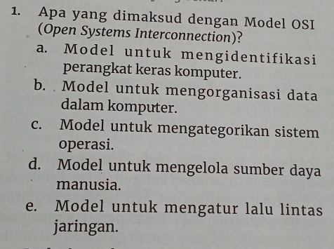 Apa yang dimaksud dengan Model OSI
(Open Systems Interconnection)?
a. Model untuk mengidentifikasi
perangkat keras komputer.
b. Model untuk mengorganisasi data
dalam komputer.
c. Model untuk mengategorikan sistem
operasi.
d. Model untuk mengelola sumber daya
manusia.
e. Model untuk mengatur lalu lintas
jaringan.