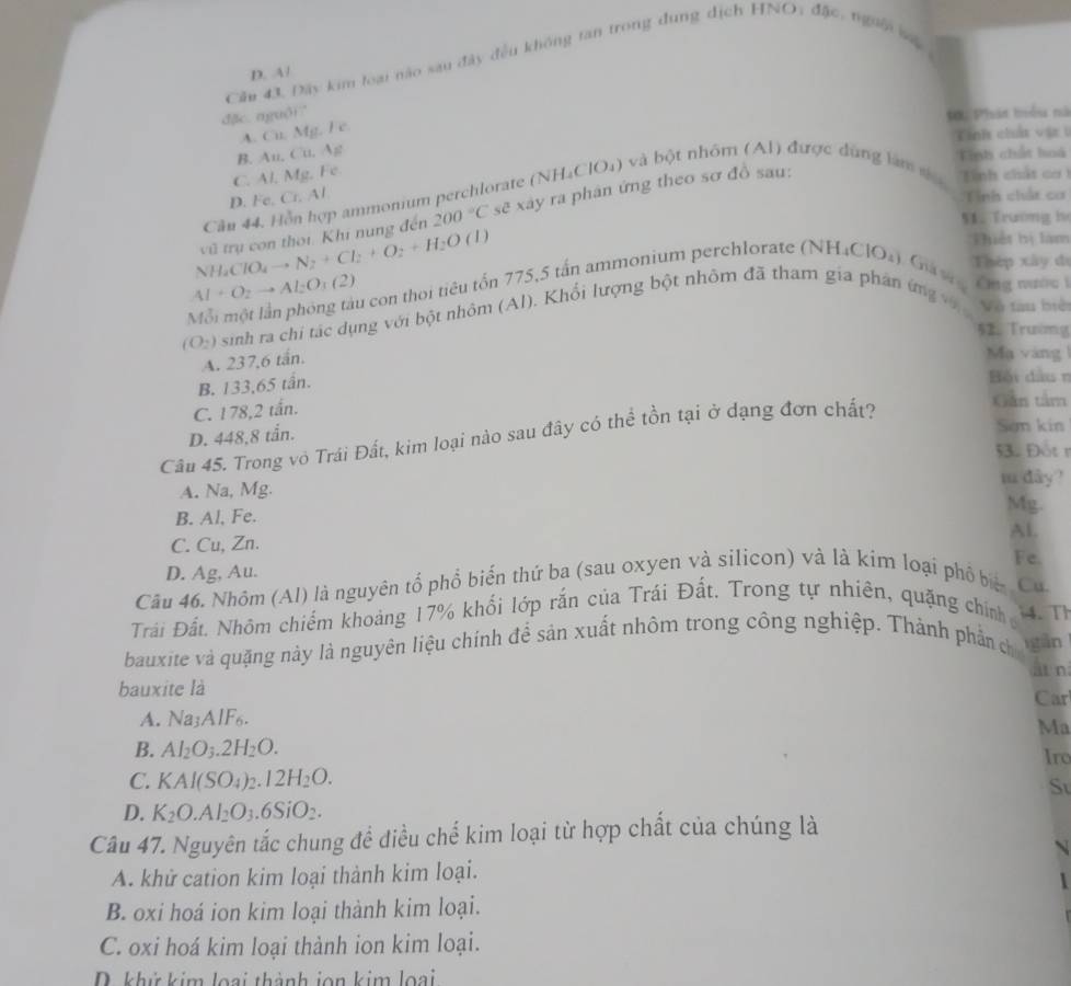 Cầu 43. Đây kim loại nào sau đây đều không tan trong dung dịch HNO, đặc, ngưêi s
D. A/
đặc. nguði?
Đới Phán tểu nà
A. Cu. Mg. Fe.
Tinh chất vật 1
B. Au, Cu. Ag
Tính chất hoá
C. Al, Mg, Fe
Cần 44. Hồn hợp ammonium perchlorate ( (NH_4ClO_4) và bột nhôm (Al) được dùng làm s  Tính chát cơ
D. Fe, Cr. Al Tính chất cơ
NH_4ClO_4to N_2+Cl_2+O_2+H_2O vũ trụ con thời. Khi nung đến 200°C sc^2 xây ra phân ứng theo sơ đồ sau:
51. Trường bọ
(1) Thiết bị làm
Thép xây đi
AI+O_2to Al_2O_3(2) u con thời tiêu tốn 775,5 tấn ammonium perchlorate (NH₄C) (_  Giả s Cng nước i
(O_2) sinh ra chi tác dụng với bột nhôm (Al). Khổi lượng bột nhôm đã tham gia phân ứng v  Vô tàu biệ
52. Trườmg
A. 237,6 tấn.
Mạ vàng
B. 133,65 tấn.
Bối đầu n
C. 178,2 tấn.
D. 448,8 tån.
Câu 45. Trong vô Trái Đất, kim loại nào sau đây có thể tồn tại ở dạng đơn chất?
Gân tâm
San kin
53. Đot r
m dây?
A. Na, Mg. Mg.
B. Al, Fe.
Al.
C. Cu, Zn.
Fe.
D. Ag, Au.
Câu 46. Nhôm (Al) là nguyên tổ phổ biển thứ ba (sau oxyen và silicon) và là kim loại phố biệ Cu.
Trải Đất. Nhôm chiếm khoảng 17% khối lớp rắn của Trái Đất. Trong tự nhiên, quặng chính 4. Th
bauxite và quặng này là nguyên liệu chính để sản xuất nhôm trong công nghiệp. Thành phần ch gān
ät n
bauxite là
Car
A. Na_3AIF_6.
Ma
B. Al_2O_3.2H_2O. Iro
C. KAl(SO_4)_2.12H_2O.
Sự
D. K_2O.Al_2O_3.6SiO_2.
Câu 47. Nguyên tắc chung đề điều chế kim loại từ hợp chất của chúng là
N
A. khử cation kim loại thành kim loại.
B. oxi hoá ion kim loại thành kim loại.
C. oxi hoá kim loại thành ion kim loại.
D. khử kim loại thành jon kim loại