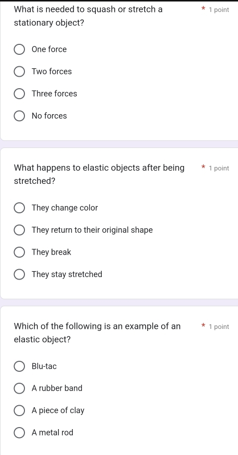 What is needed to squash or stretch a 1 point
stationary object?
One force
Two forces
Three forces
No forces
What happens to elastic objects after being 1 point
stretched?
They change color
They return to their original shape
They break
They stay stretched
Which of the following is an example of an 1 point
elastic object?
Blu-tac
A rubber band
A piece of clay
A metal rod