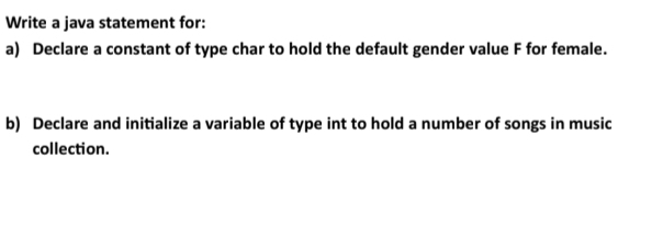 Write a java statement for: 
a) Declare a constant of type char to hold the default gender value F for female. 
b) Declare and initialize a variable of type int to hold a number of songs in music 
collection.