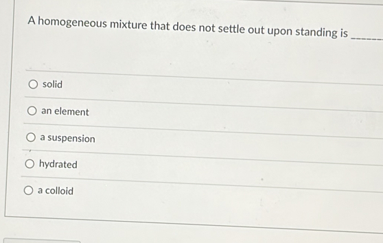 A homogeneous mixture that does not settle out upon standing is_
solid
an element
a suspension
hydrated
a colloid