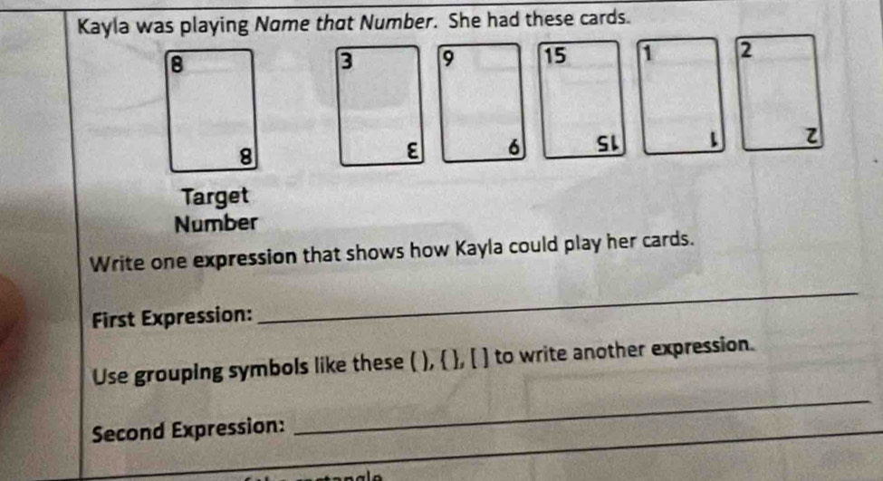 Kayla was playing Nome that Number. She had these cards.
8
9 15
8
6 SL 
Target 
Number 
Write one expression that shows how Kayla could play her cards. 
First Expression: 
_ 
_ 
Use grouping symbols like these ( ),  , [ ] to write another expression. 
Second Expression: 
_