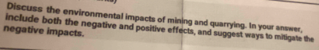 Discuss the environmental impacts of mining and quarrying. In your answer, 
include both the negative and positive effects, and suggest ways to mitigate the 
negative impacts.