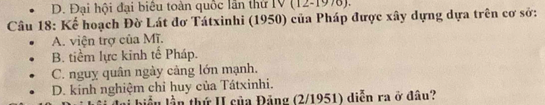 D. Đại hội đại biêu toàn quốc lần thứ IV (12-197).
Câu 18: Kể hoạch Đờ Lát đơ Tátxinhi (1950) của Pháp được xây dựng dựa trên cơ sở:
A. viện trợ của Mĩ.
B. tiềm lực kinh tế Pháp.
C. nguy quân ngày cảng lớn mạnh.
D. kính nghiệm chỉ huy của Tátxinhi.
* ần thứ II của Đảng (2/1951) diễn ra ở đâu?