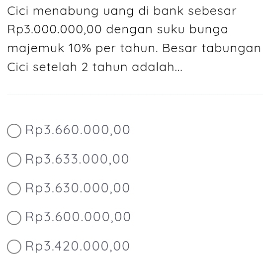 Cici menabung uang di bank sebesar
Rp3.000.000,00 dengan suku bunga
majemuk 10% per tahun. Besar tabungan
Cici setelah 2 tahun adalah...
Rp3.660.000,00
Rp3.633.000,00
Rp3.630.000,00
Rp3.600.000,00
Rp3.420.000,00