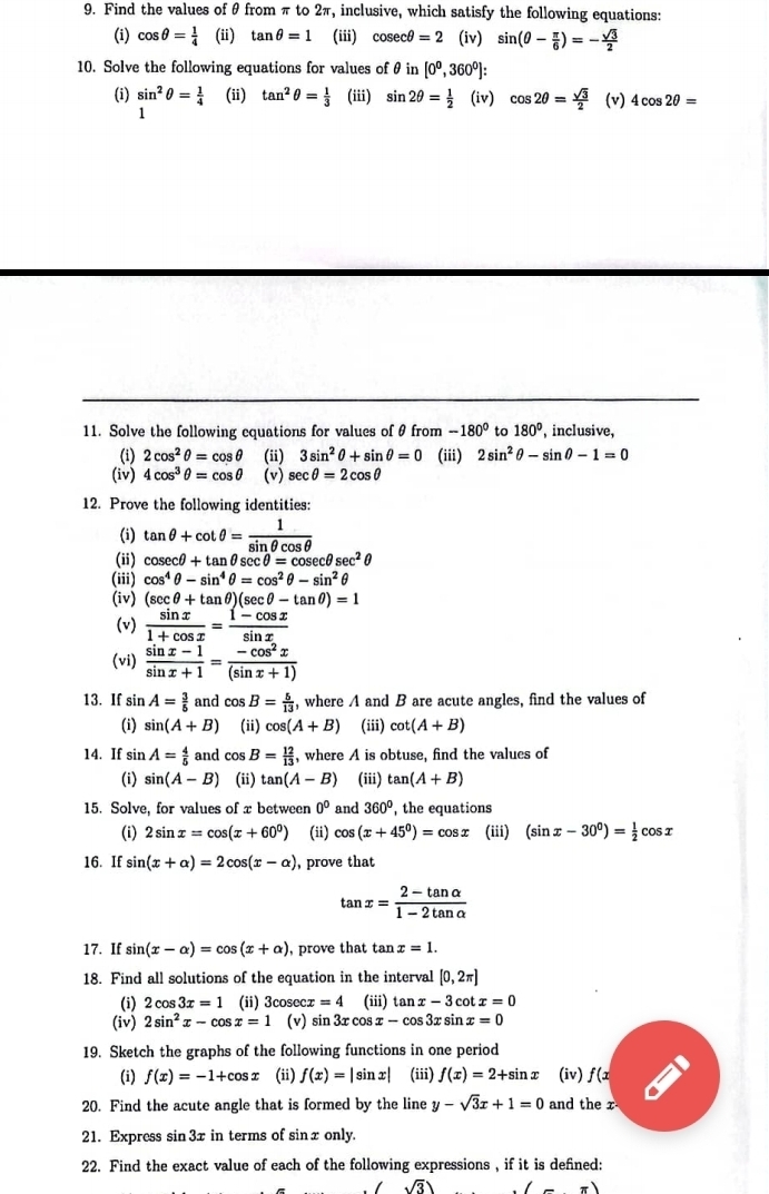 Find the values of θ from π to 2π, inclusive, which satisfy the following equations:
(i) cos θ = 1/4  (ii) tan θ =1 (iii) cos ecθ =2 (iv) sin (θ - π /6 )=- sqrt(3)/2 
10. Solve the following equations for values of θ in [0^0,360^0]:
(i) sin^2θ = 1/4  (ii) tan^2θ = 1/3  (iii) sin 2θ = 1/2  (iv) cos 2θ = sqrt(3)/2  (v) 4cos 2θ =
1
11. Solve the following cquations for values of θ from -180^0 to 180° , inclusive,
(i) 2cos^2θ =cos θ (ii) 3sin^2θ +sin θ =0 (iii) 2sin^2θ -sin θ -1=0
(iv) 4cos^3θ =cos θ (v) sec θ =2cos θ
12. Prove the following identities:
(i) tan θ +cot θ = 1/sin θ cos θ  
(ii) cos ecθ +tan θ sec θ =cos ecθ sec^2θ
(iii) cos^4θ -sin^4θ =cos^2θ -sin^2θ
(iv) (sec θ +tan θ )(sec θ -tan θ )=1
(v)  sin x/1+cos x = (1-cos x)/sin x 
(vi)  (sin x-1)/sin x+1 = (-cos^2x)/(sin x+1) 
13. If sin A= 3/5  and cos B= 5/13  , where A and B are acute angles, find the values of
(i) sin (A+B) (ii) cos (A+B) (iii) cot (A+B)
14. If sin A= 4/5  and°C B= 12/13  , where A is obtuse, find the values of
(i) sin (A-B) (ii) tan (A-B) (iii) tan (A+B)
15. Solve, for values of x between 0^0 and 360° , the equations
(i) 2sin x=cos (x+60^0) (ii) cos (x+45°)=cos x (iii) (sin x-30°)= 1/2 cos x
16. If sin (x+alpha )=2cos (x-alpha ) , prove that
tan x= (2-tan alpha )/1-2tan alpha  
17. If sin (x-alpha )=cos (x+alpha ) , prove that tan x=1.
18. Find all solutions of the equation in the interval [0,2π ]
(i) 2cos 3x=1 (ii) 3cose cx=4 (iii) tan x-3 cot x=0
(iv) 2sin^2x-cos x=1 (v) sin 3r co x-cos 3x sin x=0
19. Sketch the graphs of the following functions in one period
(i) f(x)=-1+cos x (ii) f(x)=|sin x| (iii) f(x)=2+sin x (iv) f(x
20. Find the acute angle that is formed by the line y-sqrt(3)x+1=0 and the x
21. Express sin 3x in terms of sin x only.
22. Find the exact value of each of the following expressions , if it is defined:
sqrt(3)) (-π )