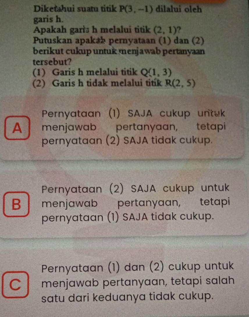 Diketahui suatu titik P(3,-1) dilalui olch
garis h.
Apakah gar's h melalui titik (2,1) ?
Putuskan apak*h pernyataan (1) dan (2)
berikut cukup untuk menjawab pertanyaan
tersebut?
(1) Garis h melalui titik Q(1,3)
(2) Garis h tidak melalui titik R(2,5)
Pernyataan (1) SAJA cukup untak
A menjawab pertanyaan, tetapi
pernyataan (2) SAJA tidak cukup.
Pernyataan (2) SAJA cukup untuk
B menjawab pertanyaan, tetapi
pernyataan (1) SAJA tidak cukup.
Pernyataan (1) dan (2) cukup untuk
C menjawab pertanyaan, tetapi salah
satu dari keduanya tidak cukup.