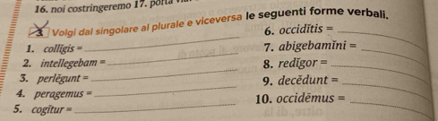 noi costringeremo 17. porla 
Volgi dal singolare al plurale e viceversa le seguenti forme verbali. 
_ 
6. occidĭtis =_ 
_ 
_ 
1. colligis = 7. abigebamĭni =
_ 
2. intellegebam = 8. redigor =_ 
_ 
_ 
3. perlēgunt = 9. decědunt = 
_ 
_ 
4. peragemus = 10. occidēmus = 
5. cogitur =