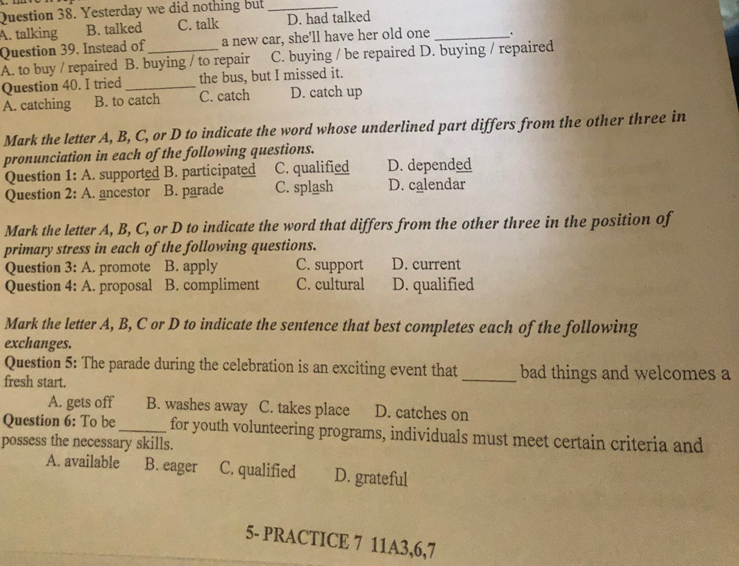 Yesterday we did nothing but_
A. talking B. talked C. talk D. had talked
Question 39. Instead of a new car, she'll have her old one_
.
A. to buy / repaired B. buying / to repair C. buying / be repaired D. buying / repaired
Question 40. I tried _the bus, but I missed it.
A. catching B. to catch C. catch D. catch up
Mark the letter A, B, C, or D to indicate the word whose underlined part differs from the other three in
pronunciation in each of the following questions.
Question 1: A. supported B. participated C. qualified D. depended
Question 2:A . ancestor B. parade C. splash D. calendar
Mark the letter A, B, C, or D to indicate the word that differs from the other three in the position of
primary stress in each of the following questions.
Question 3: A. promote B. apply C. support D. current
Question 4: A. proposal B. compliment C. cultural D. qualified
Mark the letter A, B, C or D to indicate the sentence that best completes each of the following
exchanges.
Question 5: The parade during the celebration is an exciting event that _bad things and welcomes a
fresh start.
A. gets off B. washes away C. takes place D. catches on
Question 6: To be_ for youth volunteering programs, individuals must meet certain criteria and
possess the necessary skills.
A. available B. eager C. qualified D. grateful
5- PRACTICE 7 11A3,6,7