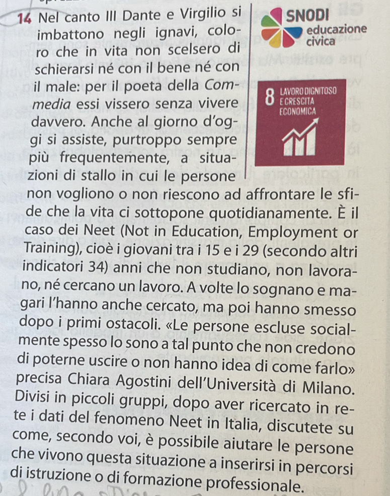 Nel canto III Dante e Virgilio si SNODI 
imbattono negli ignavi, colo- educazione 
ro che in vita non scelsero di civica 
schierarsi né con il bene né con 
il male: per il poeta della Com- 
media essi vissero senza vivere 8 LAYORO DIGNITOSO E CRESCITA 
ECONOMICA 
davvero. Anche al giorno d’og- 
gi si assiste, purtroppo sempre 
più frequentemente, a situa- 
zioni di stallo in cui le persone 
non vogliono o non riescono ad affrontare le sfi- 
de che la vita ci sottopone quotidianamente. È il 
caso dei Neet (Not in Education, Employment or 
Training), cioè i giovani tra i 15 e i 29 (secondo altri 
indicatori 34) anni che non studiano, non lavora- 
no, né cercano un lavoro. A volte lo sognano e ma- 
gari I’hanno anche cercato, ma poi hanno smesso 
dopo i primi ostacoli. «Le persone escluse social- 
mente spesso lo sono a tal punto che non credono 
di poterne uscire o non hanno idea di come farlo» 
precisa Chiara Agostini dell'Università di Milano. 
Divisi in piccoli gruppi, dopo aver ricercato in re- 
te i dati del fenomeno Neet in Italia, discutete su 
come, secondo voi, è possibile aiutare le persone 
che vivono questa situazione a inserirsi in percorsi 
di istruzione o di formazione professionale.