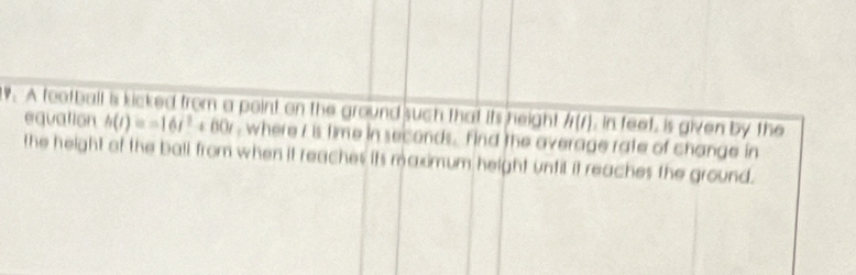 A football is kicked from a point on the ground such that its height overline h(t) , in feet, is given by the 
equation h(t)=-16t^2+60t , where i is time in seconds. find the overage rate of change in 
the height of the ball from when it reaches its maximum height until it reaches the ground.