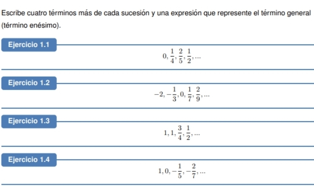 Escribe cuatro términos más de cada sucesión y una expresión que represente el término general 
(término enésimo). 
Ejercicio 1.1 
I 0,  1/4 ,  2/5 ,  1/2 ,... 
Ejercicio 1.2
-2, - 1/3 , 0,  1/7 ,  2/9 ,... 
Ejercicio 1.3
1, 1,  3/4 ,  1/2 ,... 
Ejercicio 1.4
1, 0, - 1/5 , - 2/7 ,...