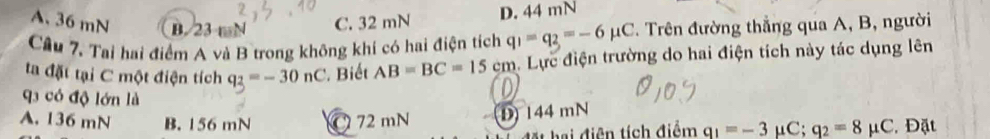 A. 36 mN B. 23 mN C. 32 mN
D. 44 mN
Câu 7. Tai hai điểm A và B trong không khí có hai điện tích q_1=q_2=-6mu C. Trên đường thẳng qua A, B, người
ta đặt tại C một điện tích q_2=-30nC. Biết AB=BC=15cm. Lực điện trường do hai điện tích này tác dụng lên
q có độ lớn là q_1=-3 μC; q_2=8mu C. Đặt
A. 136 mN B. 156 mN C 72 mN D 144 mN
hai điện tích điểm