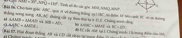 NMI=35°, NPQ=110°. Tính số đo các góc MNI, NMQ, MNP - 
Bài 16. Cho tam giác ABC , qua A vẽ đường thắng xyparallel BC , từ điểm M trên cạnh BC vẽ các đường 
thắng song song AB, AC chúng cắt xy theo thứ tự ở D, E. Chứng minh rằng: 
a) △ AMB=△ MAD và 
c) △ ABC=△ MDE; MB=AD; b) △ AMC=△ MAE và BC=ED
d) EC cắt AM tại I. Chứng minh: I là trung điểm của AM; 
Bài 17. Hai đoạn thắng AB và CD cắt nhau tại trung điểm ( 
a C húng m inhg