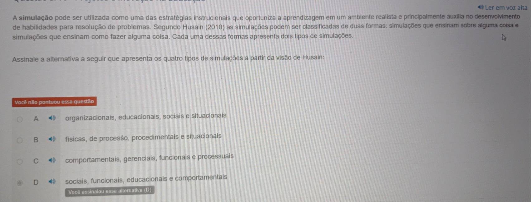 Ler em voz alta
A simulação pode ser utilizada como uma das estratégias instrucionais que oportuniza a aprendizagem em um ambiente realista e príncipalmente auxilia no desenvolvimento
de habilidades para resolução de problemas. Segundo Husain (2010) as simulações podem ser classificadas de duas formas: simulações que ensinam sobre alguma coisa e
simulações que ensinam como fazer alguma coisa. Cada uma dessas formas apresenta dois tipos de simulações.
Assinale a alternativa a seguir que apresenta os quatro tipos de simulações a partir da visão de Husain:
Você não pontuou essa questão
A organizacionais, educacionais, sociais e situacionais
B físicas, de processo, procedimentais e situacionais
C comportamentais, gerenciais, funcionais e processuais
D sociais, funcionais, educacionais e comportamentais
Você assinalou essa alternativa (D)