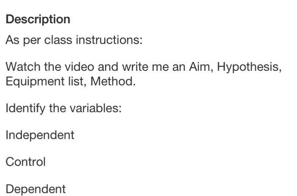 Description
As per class instructions:
Watch the video and write me an Aim, Hypothesis,
Equipment list, Method.
Identify the variables:
Independent
Control
Dependent