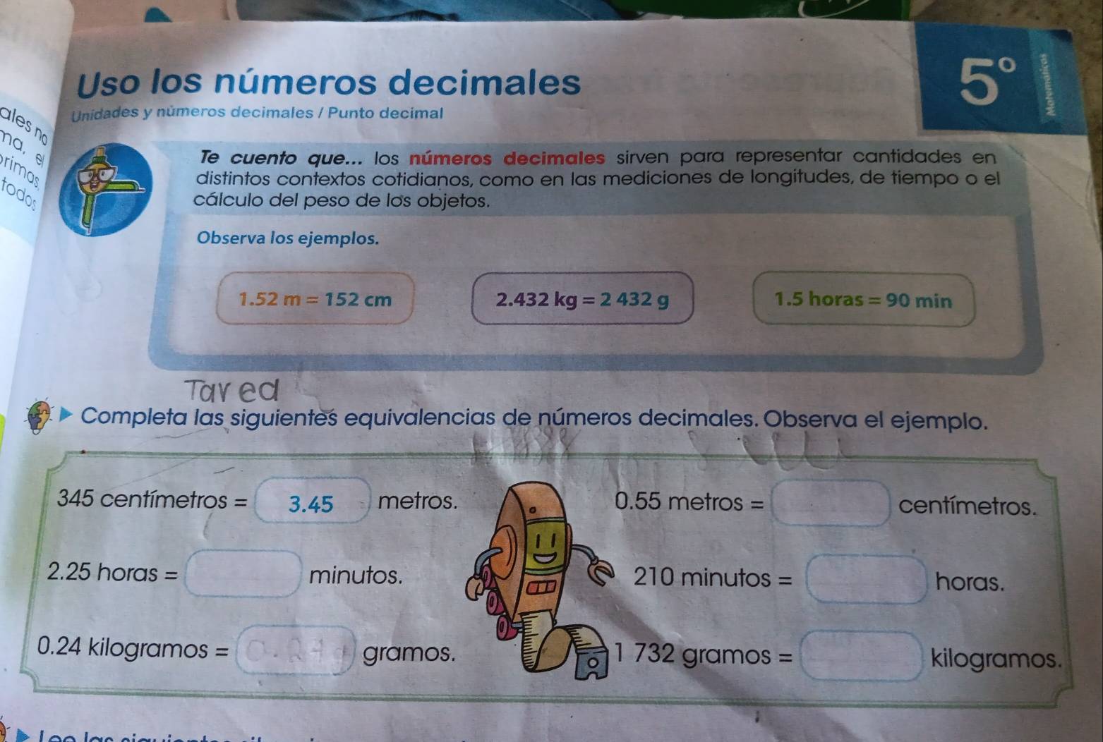 Uso los números decimales 5°
Unidades y números decimales / Punto decimal 
ales no 
na, 
Te cuento que... los números decimales sirven para representar cantidades en 
distintos contextos cotidianos, como en las mediciones de longitudes, de tiempo o el 
rimas rodos 
cálculo del peso de los objetos. 
Observa los ejemplos.
1.52m=152cm ras =90min
2.432kg=2432g
1.5ho
Tared 
Completa las siguientes equivalencias de números decimales. Observa el ejemplo.
34 5 centímetros =3.45 metros. 。 0.55metros=□ □ centímetros.
2.25horas= □ minutos. 210minutos=□ horas.
1732gramos=□
2 .24 kilogramos = x gramos. kilogramos.