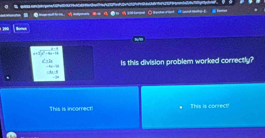 quizizz.com/]oin/game/U2FsdGVIX19vACxDHNwQhaATHaz%252FhmPJ2w%252FnPHSh8oUMIVYh6%252F8Hymm3eZU8u7S5IgKSyckvMF..
dent informe image result for me.. Assignments in al 3/30 Compost Branches of Oovt Launch Meeting- Z.. Desmos
290 Bonus
36/50
beginarrayr x-4 x+2encloselongdiv x^2-6x-16endarray
 (x^2+2x)/-4x-16  Is this division problem worked correctly?
 (-4x-8)/-24 
This is incorrect! This is correct!