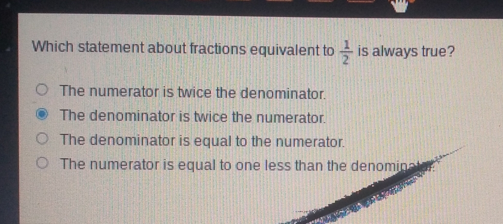 Which statement about fractions equivalent to  1/2  is always true?
The numerator is twice the denominator.
The denominator is twice the numerator.
The denominator is equal to the numerator.
The numerator is equal to one less than the denominat