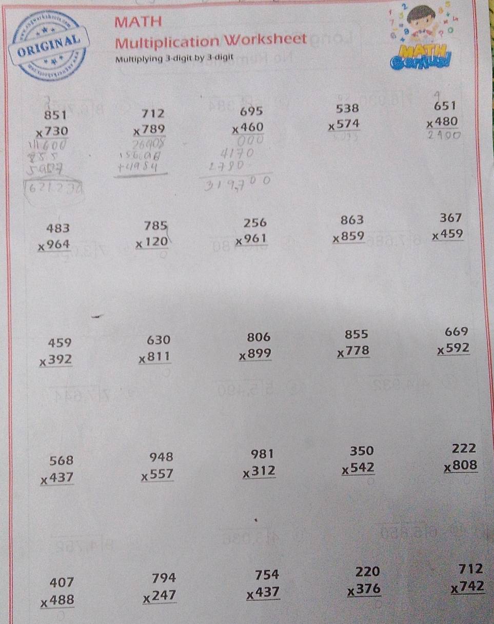 MATH
Multiplication Worksheet
Multiplying 3-digit by 3-digit
beginarrayr 851 * 730 hline endarray
beginarrayr 712 * 789 hline endarray
beginarrayr 695 * 460 hline endarray
beginarrayr 538 * 574 hline endarray
beginarrayr 651 * 480 hline endarray
beginarrayr 483 * 964 hline endarray
beginarrayr 785 * 120 hline endarray
beginarrayr 256 * 961 hline endarray
beginarrayr 863 * 859 hline endarray
beginarrayr 367 * 459 hline endarray
beginarrayr 459 * 392 hline endarray
beginarrayr 630 * 811 hline endarray
beginarrayr 806 * 899 hline endarray
beginarrayr 855 * 778 hline endarray
beginarrayr 669 * 592 hline endarray
beginarrayr 568 * 437 hline endarray
beginarrayr 948 * 557 hline endarray
beginarrayr 981 * 312 hline endarray
beginarrayr 350 * 542 hline endarray
beginarrayr 222 * 808 hline endarray
beginarrayr 407 * 488 hline endarray
beginarrayr 794 * 247 hline endarray
beginarrayr 754 * 437 hline endarray
beginarrayr 220 * 376 hline endarray
beginarrayr 712 * 742 hline endarray