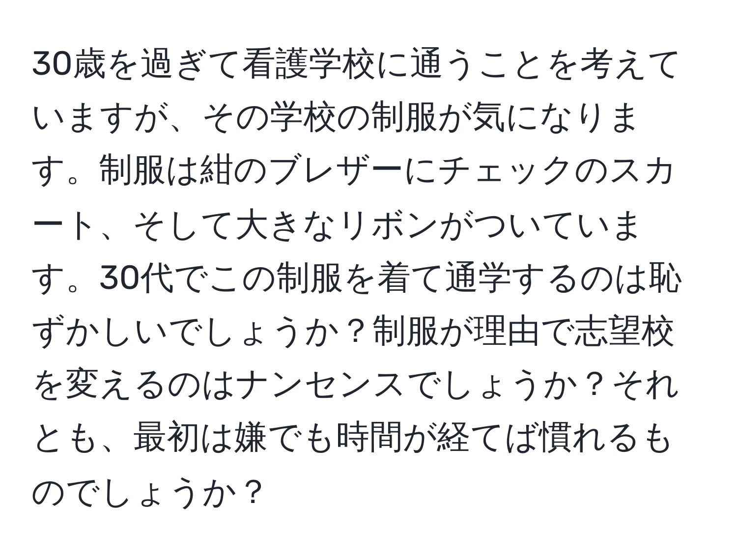 30歳を過ぎて看護学校に通うことを考えていますが、その学校の制服が気になります。制服は紺のブレザーにチェックのスカート、そして大きなリボンがついています。30代でこの制服を着て通学するのは恥ずかしいでしょうか？制服が理由で志望校を変えるのはナンセンスでしょうか？それとも、最初は嫌でも時間が経てば慣れるものでしょうか？