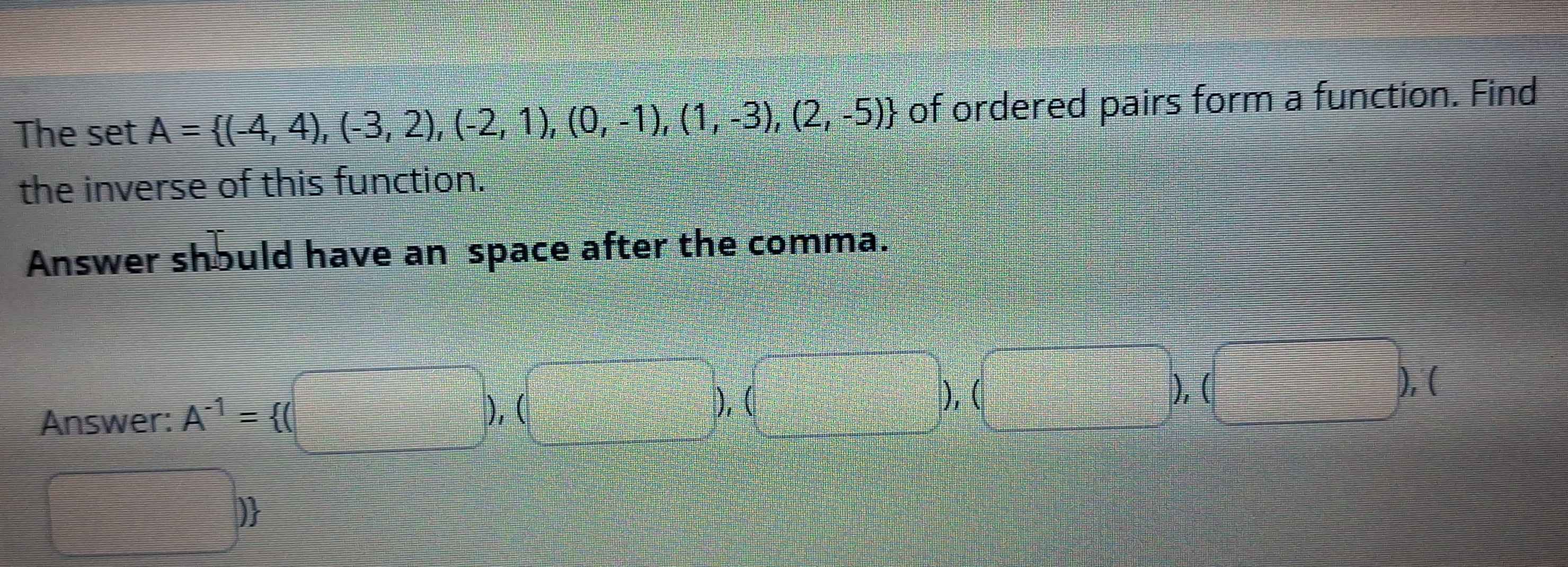 The set A= (-4,4),(-3,2),(-2,1),(0,-1),(1,-3),(2,-5) of ordered pairs form a function. Find 
the inverse of this function. 
Answer should have an space after the comma. 
Answer: A^(-1)= (□ ),(□ ),(□ ),(□ ),(□ ),(
□^(□)□  )