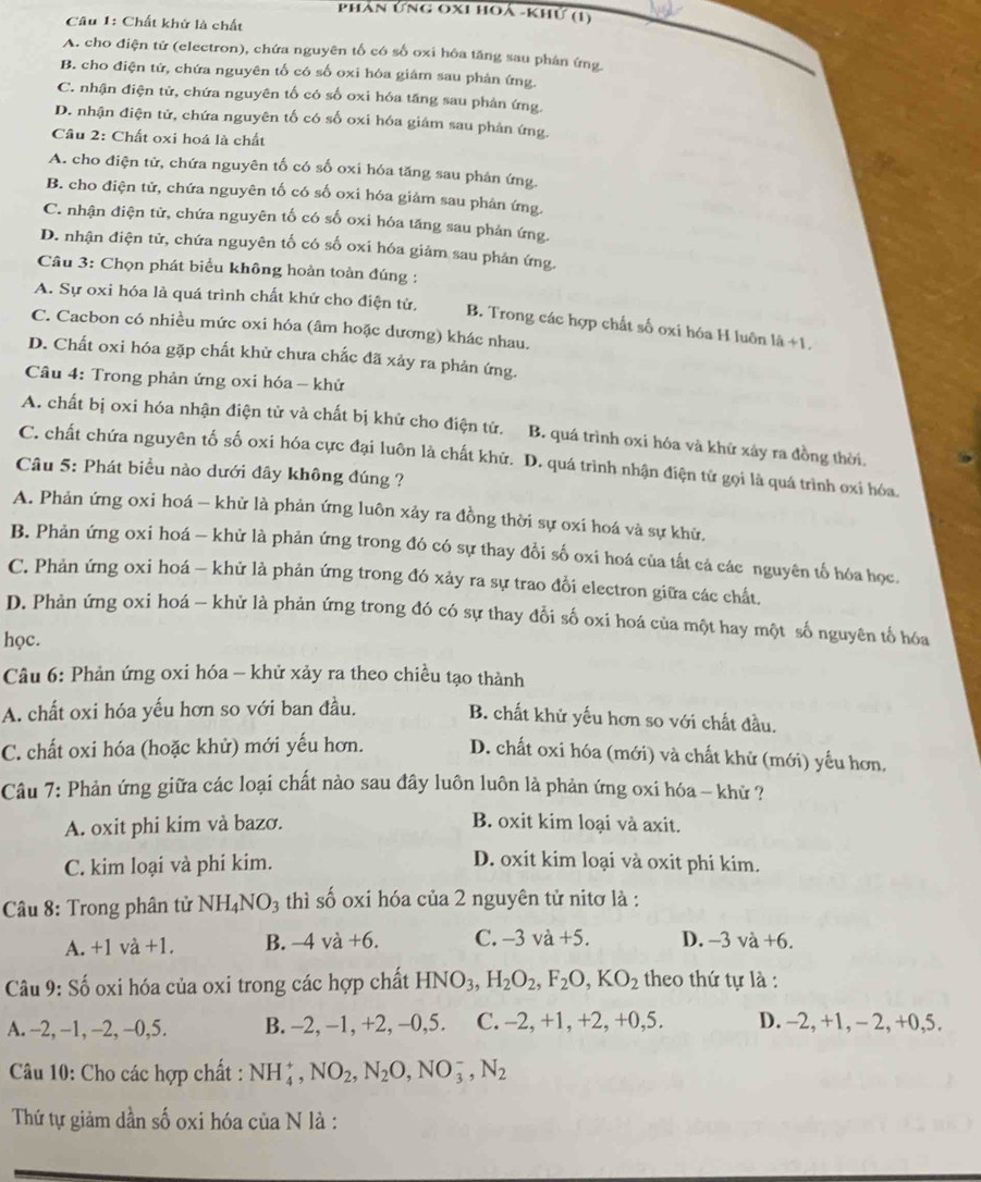 Phản ứng oxi hoá -khứ (1)
Câu 1: Chất khử là chất
A. cho điện tứ (electron), chứa nguyên tố có số oxi hóa tăng sau phân ứng
B. cho điện tử, chứa nguyên tố có số oxi hóa giám sau phản ứng.
C. nhận điện tử, chứa nguyên tố có số oxi hóa tăng sau phản ứng.
D. nhận điện tử, chứa nguyên tố có số oxi hóa giám sau phân ứng.
Câu 2: Chất oxi hoá là chất
A. cho điện tử, chứa nguyên tố có số oxi hóa tăng sau phản ứng.
B. cho điện tử, chứa nguyên tố có số oxi hóa giảm sau phản ứng.
C. nhận điện tử, chứa nguyên tố có số oxi hóa tăng sau phản ứng.
D. nhận điện tử, chứa nguyên tố có số oxi hóa giảm sau phản ứng.
Câu 3: Chọn phát biểu không hoàn toàn đúng :
A. Sự oxi hóa là quá trình chất khử cho điện tử, B. Trong các hợp chất số oxi hóa H luôn là +1
C. Cacbon có nhiều mức oxi hóa (âm hoặc dương) khác nhau.
D. Chất oxi hóa gặp chất khử chưa chắc đã xảy ra phản ứng.
Câu 4: Trong phản ứng oxi hóa - khử
A. chất bị oxi hóa nhận điện tử và chất bị khử cho điện tử. B. quá trình oxi hóa và khử xảy ra đồng thời,
C. chất chứa nguyên tố số oxi hóa cực đại luôn là chất khử. D. quá trình nhận điện tử gọi là quá trình oxi hóa.
Câu 5: Phát biểu nào dưới đây không đúng ?
A. Phản ứng oxi hoá — khử là phản ứng luôn xảy ra đồng thời sự oxi hoá và sự khử,
B. Phản ứng oxi hoá - khử là phản ứng trong đó có sự thay đổi số oxi hoá của tất cả các nguyên tố hóa học.
C. Phản ứng oxi hoá - khử là phản ứng trong đó xảy ra sự trao đồi electron giữa các chất,
D. Phản ứng oxi hoá - khử là phản ứng trong đó có sự thay đổi số oxi hoá của một hay một số nguyên tố hóa
học.
Câu 6: Phản ứng oxi hóa - khử xảy ra theo chiều tạo thành
A. chất oxi hóa yếu hơn so với ban đầu.
B. chất khử yếu hơn so với chất đầu.
C. chất oxi hóa (hoặc khử) mới yếu hơn. D. chất oxi hóa (mới) và chất khử (mới) yểu hơn,
Câu 7: Phản ứng giữa các loại chất nào sau đây luôn luôn là phản ứng oxi hóa - khử ?
A. oxit phi kim và bazơ.
B. oxit kim loại và axit.
C. kim loại và phí kim. D. oxit kim loại và oxit phi kim.
Câu 8: Trong phân tử NH_4NO_3 thì số oxi hóa của 2 nguyên tử nitơ là :
A. +1va+1. B. -4va+6. C. −3 và +5. D. -3va+6.
Câu 9: Số oxi hóa của oxi trong các hợp chất HNO_3,H_2O_2,F_2O,KO_2 theo thứ tự là :
A. -2, −1, -2, -0,5. B. -2, -1, +2, -0,5. C. -2, +1, +2, +0,5. D. -2, +1, - 2, +0,5.
* Câu 10: Cho các hợp chất : NH_4^(+,NO_2),N_2O,NO_3^(-,N_2)
Thứ tự giảm dần số oxi hóa của N là :