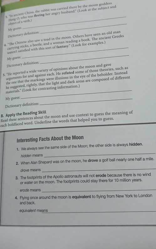 "In ancient China, the rabbit was carried there by the moon goddess 
object of a verb.) Heng O, who was fleeing her angry husband." (Look at the subject and 
My guess: 
Dictionary definition: 
_ 
4, “The Chinese also saw a toad in the moon. Others have seen an old man 
carrying sticks, a beetle, and a woman reading a book. The ancient Greeks 
weren't satisfied with this sort of fantasy." (Look for examples.) 
My guess: 
Dictionary definition: 
_ 
5. "He reported a wide variety of opinions about the moon and gave 
arguments for and against each. He refuted some of those theories, such as 
the one that the markings were illusions in the eye of the beholder. Instead 
he suggested, rightly, that the light and dark areas are composed of different 
materials." (Look for contrasting information.) 
My guess: 
Dictionary definition: 
_ 
B. Apply the Reading Skill 
Read these sentences about the moon and use context to guess the meaning of 
each boldfaced word. Underline the words that helped you to guess. 
Interesting Facts About the Moon 
1. We always see the same side of the Moon; the other side is always hidden. 
hidden means 
_ 
2. When Alan Shepard was on the moon, he drove a golf ball nearly one half a mile. 
drove means 
_ 
3. The footprints of the Apollo astronauts will not erode because there is no wind 
or water on the moon. The footprints could stay there for 10 million years. 
erode means_ 
4. Flying once around the moon is equivalent to flying from New York to London 
and back. 
equivalent means