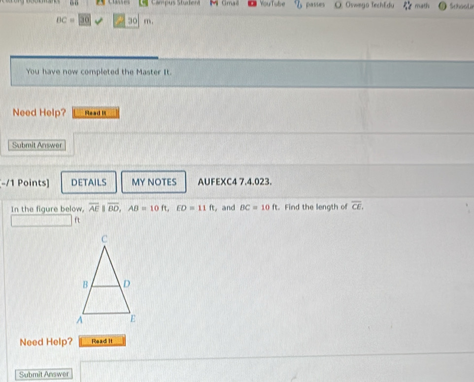 “ Campus Student M Gmail YouTube passes O. Oswego TechEdy math Schoolir
BC=30 30 m. 
You have now completed the Master It. 
Need Help? Read It 
Submit Answer 
-/1 Points] DETAILS MY NOTES AUFEXC4 7.4.023. 
In the figure below, overline AE||overline BD, AB=10ft, ED=11ft , and BC=10ft. Find the length of overline CE. 
ft 
Need Help? Read It 
Submit Answer