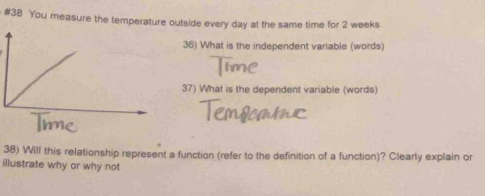 #38 You measure the temperature outside every day at the same time for 2 weeks. 
36) What is the independent variable (words) 
37) What is the dependent variable (words) 
38) Will this relationship represent a function (refer to the definition of a function)? Clearly explain or 
illustrate why or why not.