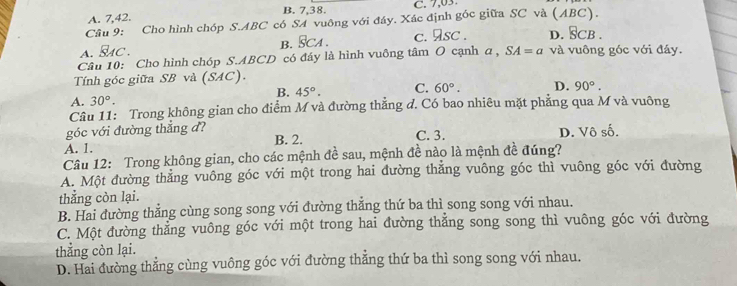 A. 7, 42. B. 7, 38. C. 7,03
Cầu 9: Cho hình chóp S. ABC có SA vuông với đáy. Xác định góc giữa SC và (ABC).
a. Sac . B. SCA. c. sc . D. §CB.
Câu 10: Cho hình chóp S. ABCD có đáy là hình vuông tâm O cạnh a , SA=a và vuông góc với đáy.
Tính góc giữa SB và (SAC).
B. 45°. C. 60°.
A. 30°. D. 90°. 
Câu 11: Trong không gian cho điểm M và đường thẳng đ. Có bao nhiêu mặt phăng qua M và vuông
góc với đường thắng đ?
A. 1. B. 2. C. 3. D. Vô số.
Câu 12: Trong không gian, cho các mệnh đề sau, mệnh đề nào là mệnh đề đúng?
A. Một đường thẳng vuông góc với một trong hai đường thẳng vuông góc thì vuông góc với đường
thẳng còn lại.
B. Hai đường thẳng cùng song song với đường thẳng thứ ba thì song song với nhau.
C. Một đường thẳng vuông góc với một trong hai đường thẳng song song thì vuông góc với đường
thẳng còn lại.
D. Hai đường thẳng cùng vuông góc với đường thẳng thứ ba thì song song với nhau.