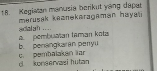 Kegiatan manusia berikut yang dapat
merusak keanekaragaman hayati
adalah ....
a. pembuatan taman kota
b. penangkaran penyu
c. pembalakan liar
d. konservasi hutan