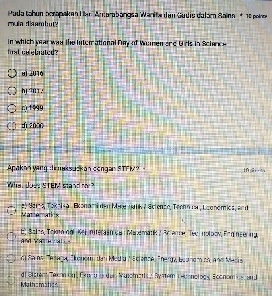 Pada tahun berapakah Hari Antarabangsa Wanita dan Gadis dalam Sains * 10 points
mula disambut?
In which year was the International Day of Women and Girls in Science
first celebrated?
a) 2016
b) 2017
c) 1999
d) 2000
Apakah yang dimaksudkan dengan STEM? * 10 points
What does STEM stand for?
a) Sains, Teknikal, Ekonomi dan Matematik / Science, Technical, Economics, and
Mathematics
b) Sains, Teknologi, Kejuruteraan dan Matematik / Science, Technology, Engineering,
and Mathematics
c) Sains, Tenaga, Ekonomi dan Media / Science, Energy, Economics, and Media
d) Sistem Teknologi, Ekonomi dan Matematik / System Technology, Economics, and
Mathematics