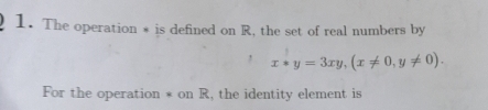 The operation * is defined on R, the set of real numbers by 
, x*y=3xy, (x!= 0, y!= 0). 
For the operation * on R, the identity element is